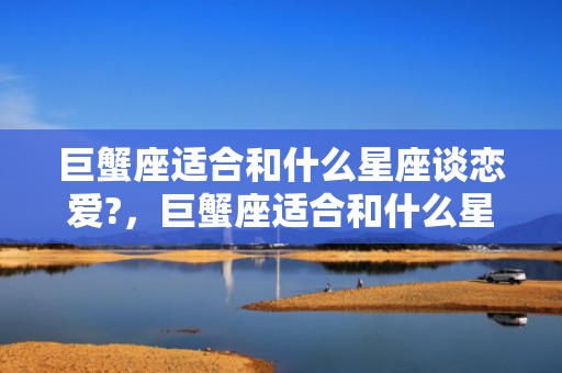 巨蟹座适合和什么星座谈恋爱?，巨蟹座适合和什么星座做闺蜜