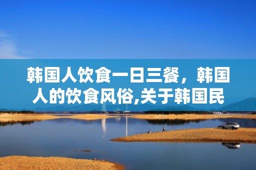 韩国人饮食一日三餐，韩国人的饮食风俗,关于韩国民族风俗和饮食文化