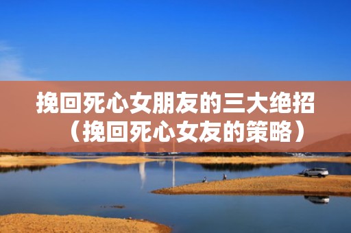 挽回死心女朋友的三大绝招（挽回死心女友的策略）
