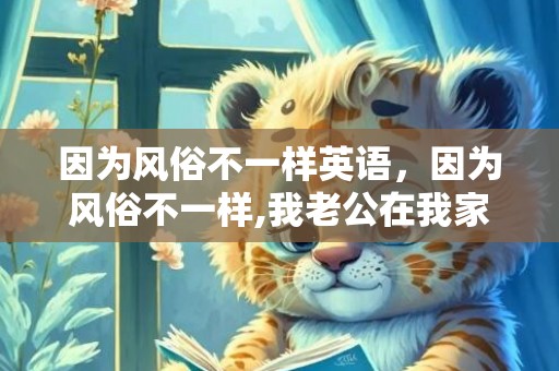 因为风俗不一样英语，因为风俗不一样,我老公在我家，因为一个地方都风俗不一样，晚上不能睡一起，我又不更他走，因我要照顾老人，因第二天要走了，晚