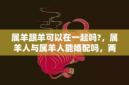 属羊跟羊可以在一起吗?，属羊人与属羊人能婚配吗，两个属羊人结婚是不是吉日