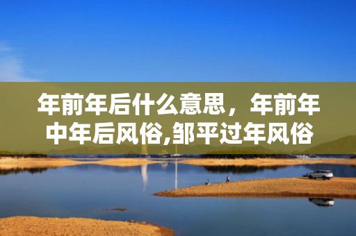 年前年后什么意思，年前年中年后风俗,邹平过年风俗