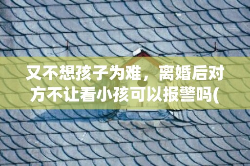 又不想孩子为难，离婚后对方不让看小孩可以报警吗(离婚后男方不让看孩子可以报警吗)