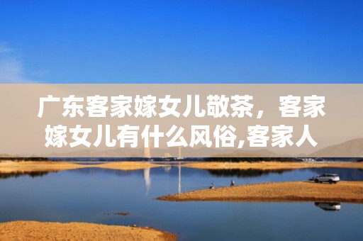 广东客家嫁女儿敬茶，客家嫁女儿有什么风俗,客家人嫁女儿要说什么吉利话礼仪风俗