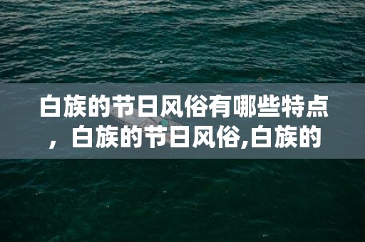 白族的节日风俗有哪些特点，白族的节日风俗,白族的传统节日有哪些?