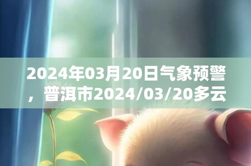 2024年03月20日气象预警，普洱市2024/03/20多云转阴最高温度27℃