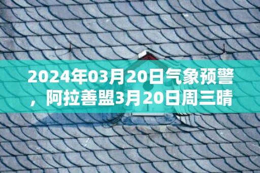 2024年03月20日气象预警，阿拉善盟3月20日周三晴最高气温18℃