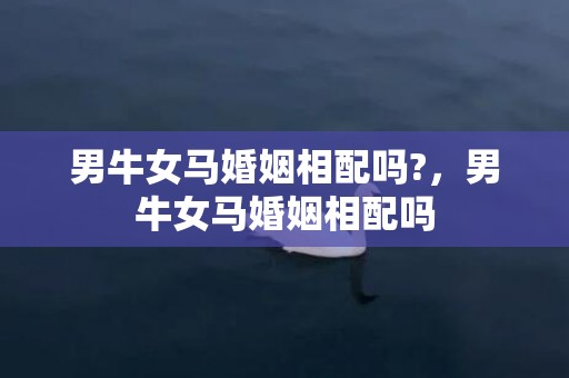 男牛女马婚姻相配吗?，男牛女马婚姻相配吗