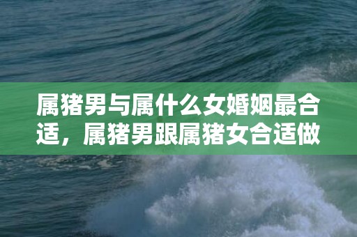 属猪男与属什么女婚姻最合适，属猪男跟属猪女合适做夫妻吗，生肖都是猪能结婚吗