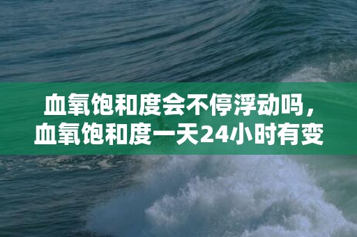 血氧饱和度会不停浮动吗，血氧饱和度一天24小时有变化吗