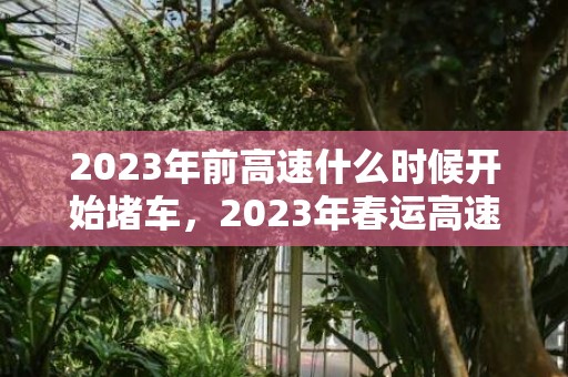 2023年前高速什么时候开始堵车，2023年春运高速堵车高峰期有几天