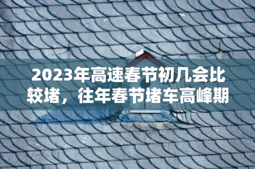 2023年高速春节初几会比较堵，往年春节堵车高峰期是哪几天