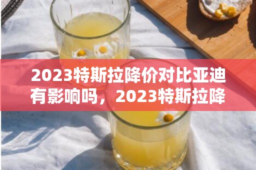 2023特斯拉降价对比亚迪有影响吗，2023特斯拉降价会影响比亚迪销量吗