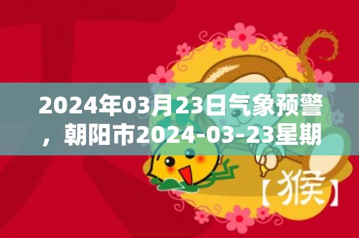 2024年03月23日气象预警，朝阳市2024-03-23星期六天气预报 大部晴转多云