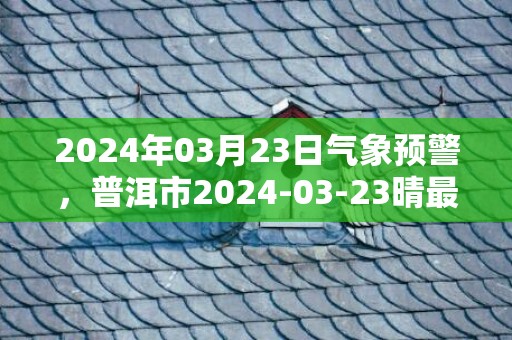 2024年03月23日气象预警，普洱市2024-03-23晴最高温度29℃