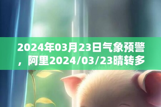 2024年03月23日气象预警，阿里2024/03/23晴转多云最高气温14℃