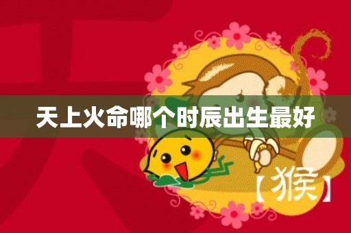 天上火命哪个时辰出生最好
