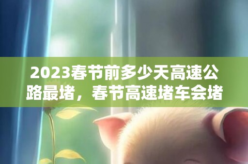 2023春节前多少天高速公路最堵，春节高速堵车会堵多久