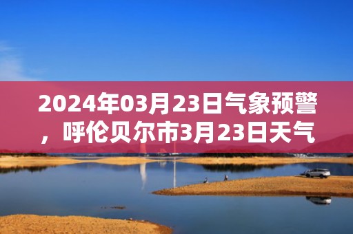 2024年03月23日气象预警，呼伦贝尔市3月23日天气预报 大部小雪转晴