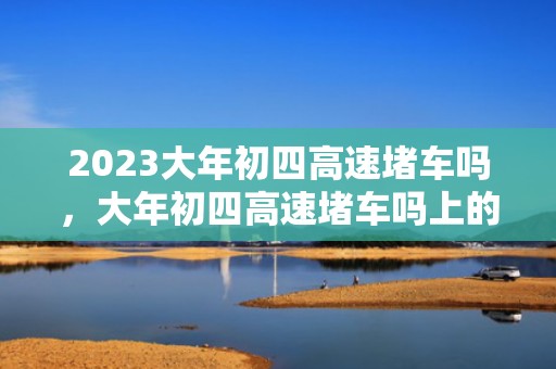 2023大年初四高速堵车吗，大年初四高速堵车吗上的车多不多