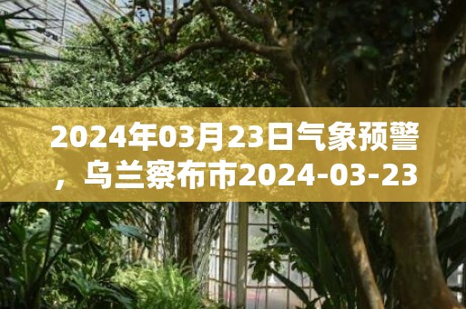 2024年03月23日气象预警，乌兰察布市2024-03-23周六天气预报 大部多云转小雨