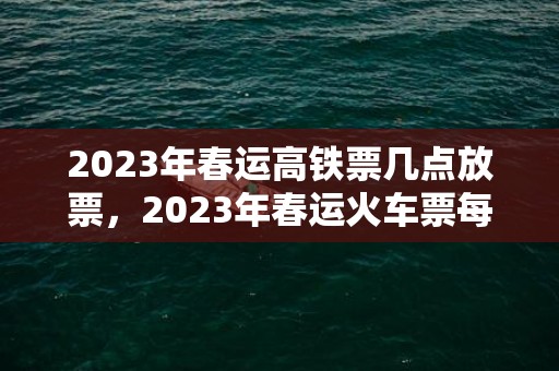 2023年春运高铁票几点放票，2023年春运火车票每天几点开售