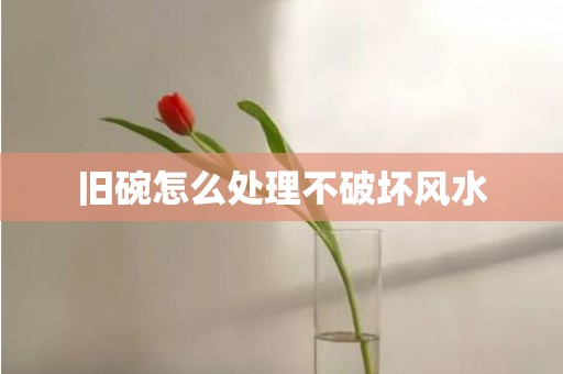 旧碗怎么处理不破坏风水