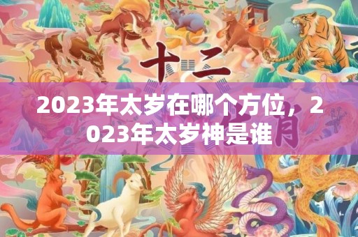 2023年太岁在哪个方位，2023年太岁神是谁