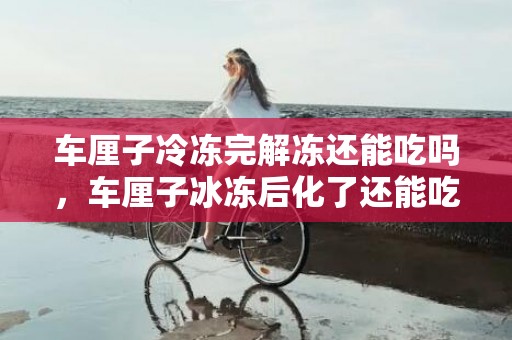 车厘子冷冻完解冻还能吃吗，车厘子冰冻后化了还能吃吗