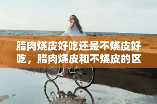 腊肉烧皮好吃还是不烧皮好吃，腊肉烧皮和不烧皮的区别