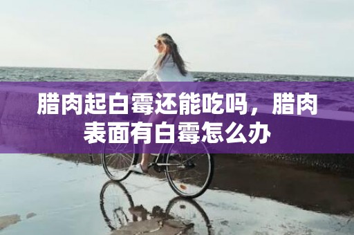 腊肉起白霉还能吃吗，腊肉表面有白霉怎么办
