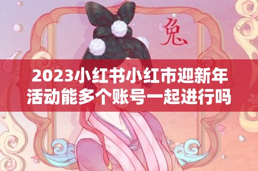2023小红书小红市迎新年活动能多个账号一起进行吗，小红书小红市迎新年活动一人只能一个账号吗