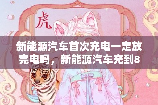 新能源汽车首次充电一定放完电吗，新能源汽车充到80好还是100好