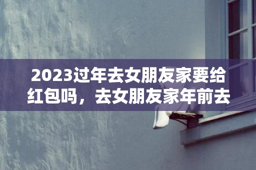 2023过年去女朋友家要给红包吗，去女朋友家年前去还是年后去