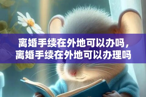 离婚手续在外地可以办吗，离婚手续在外地可以办理吗？需要什么材料，离婚手续办理流程