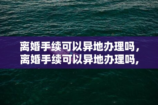 离婚手续可以异地办理吗，离婚手续可以异地办理吗,怎么办理，微信申请离婚怎么申请