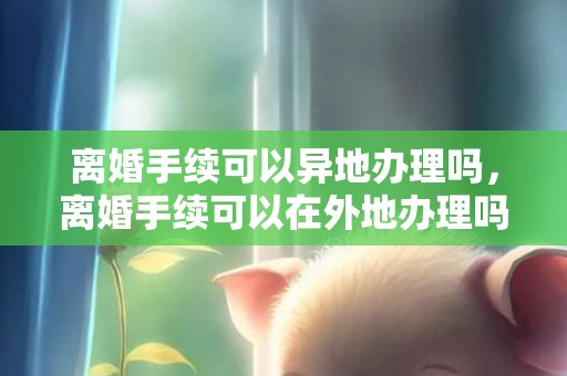 离婚手续可以异地办理吗，离婚手续可以在外地办理吗要多久 离婚证可以异地办理吗要什么证件