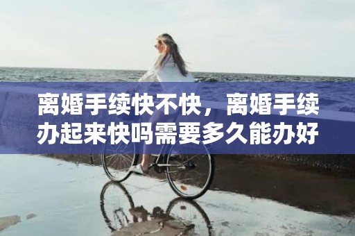 离婚手续快不快，离婚手续办起来快吗需要多久能办好？离婚手续什么时候能办