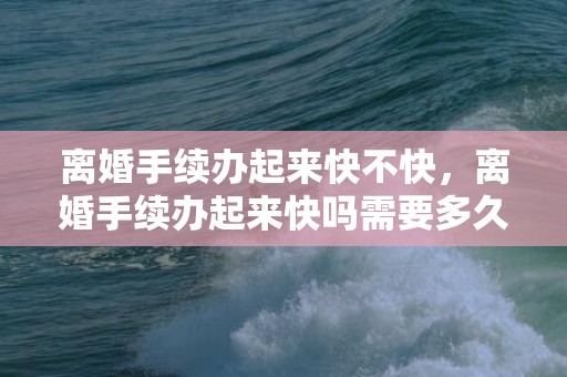离婚手续办起来快不快，离婚手续办起来快吗需要多久时间 星期几办离婚手续