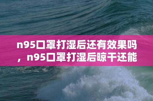 n95口罩打湿后还有效果吗，n95口罩打湿后晾干还能用吗