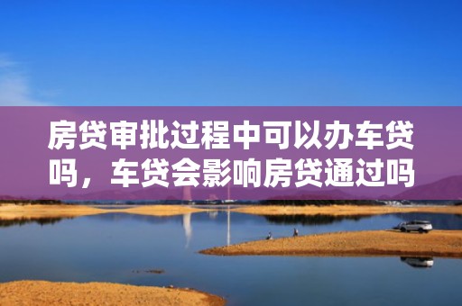 房贷审批过程中可以办车贷吗，车贷会影响房贷通过吗