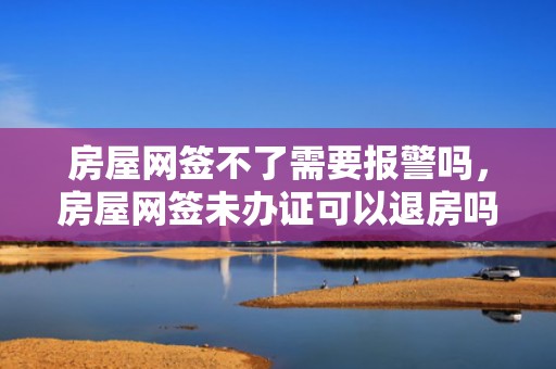 房屋网签不了需要报警吗，房屋网签未办证可以退房吗