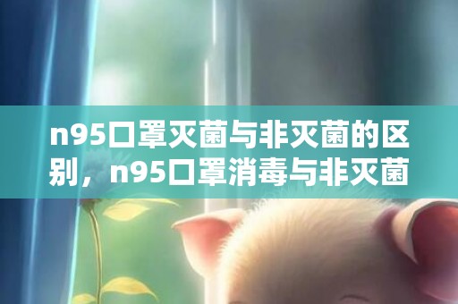 n95口罩灭菌与非灭菌的区别，n95口罩消毒与非灭菌哪个更好