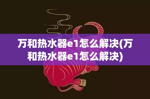 万和热水器e1怎么解决(万和热水器e1怎么解决)