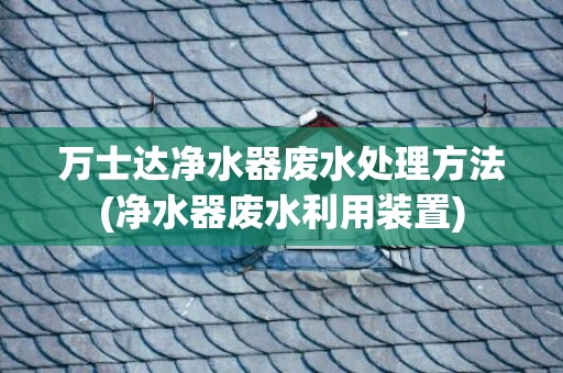 万士达净水器废水处理方法(净水器废水利用装置)
