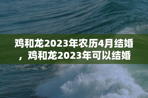 鸡和龙2023年农历4月结婚，鸡和龙2023年可以结婚吗，鸡和龙结婚注意事项