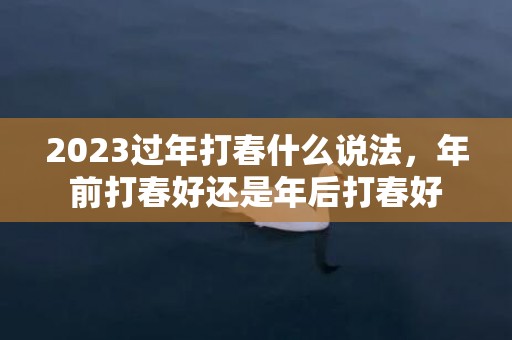 2023过年打春什么说法，年前打春好还是年后打春好