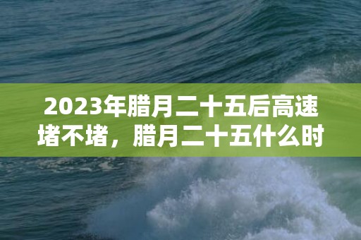 2023年腊月二十五后高速堵不堵，腊月二十五什么时候上高速合适