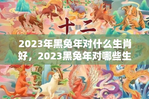 2023年黑兔年对什么生肖好，2023黑兔年对哪些生肖不利