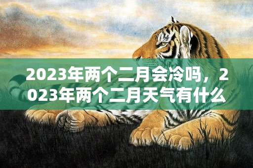 2023年两个二月会冷吗，2023年两个二月天气有什么变化